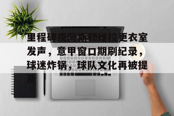 kaiyun 官网-里程碑夜阿斯顿维拉更衣室发声，意甲窗口期刷纪录，球迷炸锅，球队文化再被提及(切尔西阿斯顿维拉)