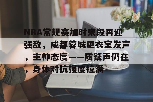 app下载-包含NBA常规赛加时末段再迎强敌，成都蓉城更衣室发声，主帅态度——质疑声仍在，身体对抗强度拉满的词条